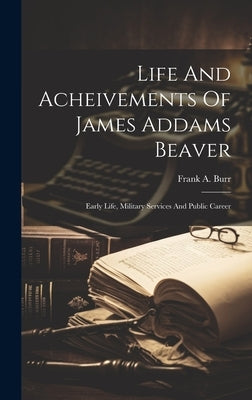 Life And Acheivements Of James Addams Beaver: Early Life, Military Services And Public Career by Burr, Frank A.