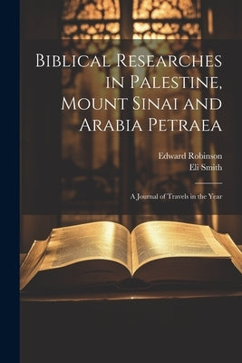 Biblical Researches in Palestine, Mount Sinai and Arabia Petraea: A Journal of Travels in the Year by Robinson, Edward