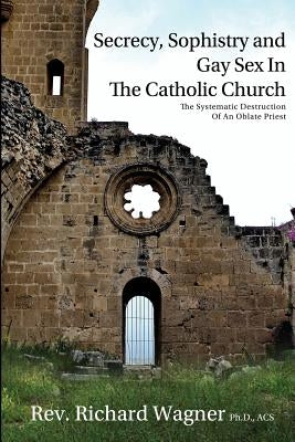Secrecy, Sophistry and Gay Sex In The Catholic Church: The Systematic Destruction of an Oblate Priest by Wagner Ph. D., Richard