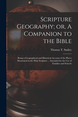 Scripture Geography; or, A Companion to the Bible: Being a Geographical and Historical Account of the Places Mentioned in the Holy Scripture ... Inten by Smiley, Thomas T. (Thomas Tucker) D.