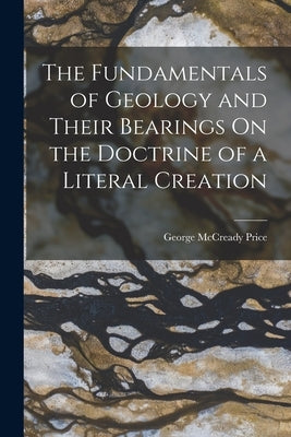 The Fundamentals of Geology and Their Bearings On the Doctrine of a Literal Creation by Price, George McCready