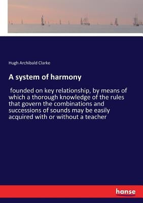 A system of harmony: founded on key relationship, by means of which a thorough knowledge of the rules that govern the combinations and succ by Clarke, Hugh Archibald