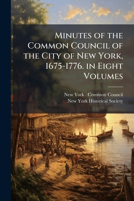 Minutes of the Common Council of the City of New York, 1675-1776. in Eight Volumes by New York (N Y ) Common Council