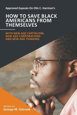 Approved Exposés On Otis C. Harrison's How To Save Black Americans From Themselves: With New Age Capitalism, New Age Corporations and New Age Thinking by Sistrunk, George M.