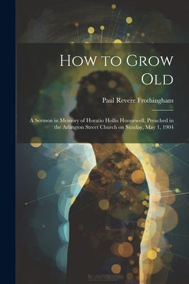 How to Grow Old: A Sermon in Memory of Horatio Hollis Hunnewell, Preached in the Arlington Street Church on Sunday, May 1, 1904 by Frothingham, Paul Revere 1864-1926
