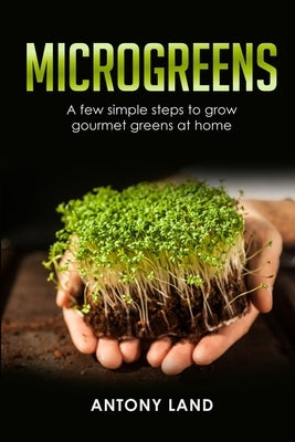 Microgreens: A Few Simple Steps to Grow Gourmet Greens at Home by Land, Antony