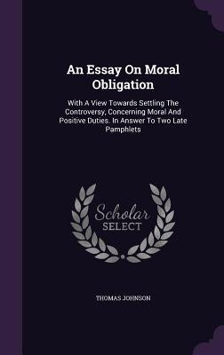 An Essay On Moral Obligation: With A View Towards Settling The Controversy, Concerning Moral And Positive Duties. In Answer To Two Late Pamphlets by Johnson, Thomas