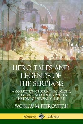 Hero Tales and Legends of the Serbians: A Collection of Serbian Folklore, Fairy Tales and Poetry, with a History of Serbian Culture by Petrovitch, Woislav M.
