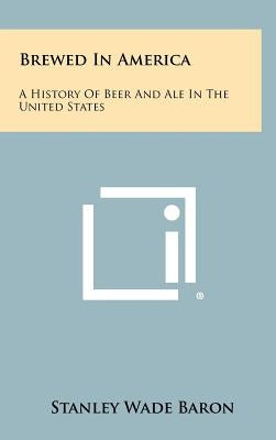 Brewed In America: A History Of Beer And Ale In The United States by Baron, Stanley Wade