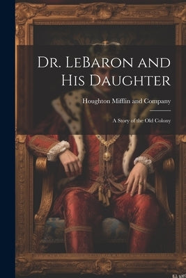 Dr. LeBaron and His Daughter: A Story of the Old Colony by Houghton Mifflin and Company