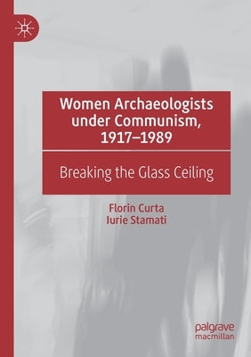 Women Archaeologists Under Communism, 1917-1989: Breaking the Glass Ceiling by Curta, Florin