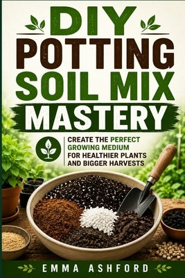 DIY Potting Soil Mix Mastery: Create the Perfect Growing Medium for Healthier Plants and Bigger Harvests by Ashford, Emma