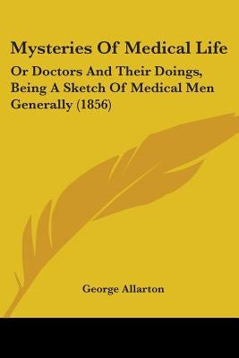 Mysteries Of Medical Life: Or Doctors And Their Doings, Being A Sketch Of Medical Men Generally (1856) by Allarton, George