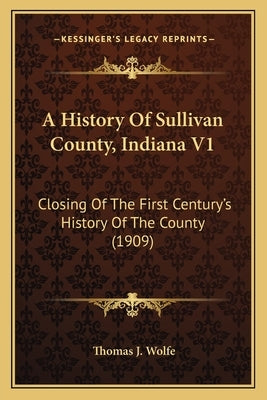 A History Of Sullivan County, Indiana V1: Closing Of The First Century's History Of The County (1909) by Wolfe, Thomas J.