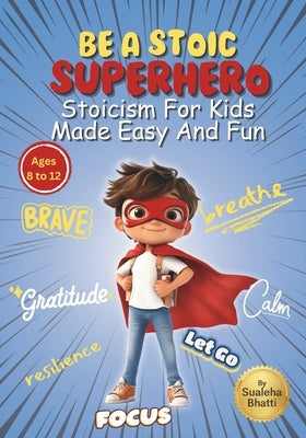 Be A Stoic Superhero - Stoicism For Kids Made Easy & Fun: Stories And Practical Activities To Build Resilience, Focus, Mental & Emotional Strength In by Bhatti, Sualeha