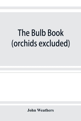 The bulb book; or, Bulbous and tuberous plants for the open air, stove, and greenhouse, containing particulars as to descriptions, culture, propagatio by Weathers, John