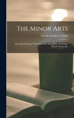 The Minor Arts: Porcelain Painting, Wood-Carving, Stencilling, Modelling, Mosaic Work, &C by Leland, Charles Godfrey