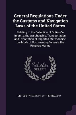 General Regulations Under the Customs and Navigation Laws of the United States: Relating to the Collection of Duties On Imports, the Warehousing, Tran by United States Dept of the Treasury