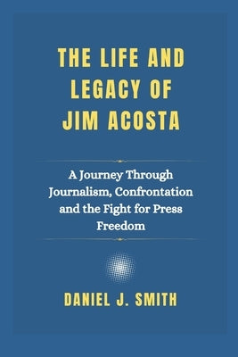 The Life and Legacy Of Jim Acosta: A Journey Through Journalism, Confrontation and the Fight for Press Freedom by Smith, Daniel J.