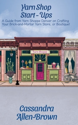 Yarn Shop Start-Ups: A Guide from Yarn Shoppe Denver on Crafting your Brick-and-Mortar Yarn Store, or Boutique! by Allen-Brown, Cassandra