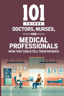 101 Things Doctors, Nurses, and Medical Professionals Wish They Could Tell Their Patients by Rose, Lois