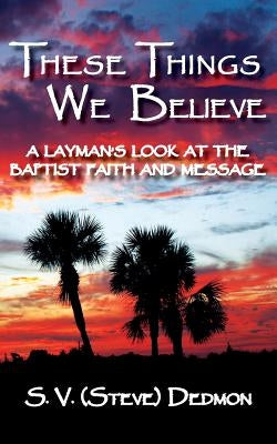 These Things We Believe - A Layman's Look at the Baptist Faith and Message by Dedmon, S. V. (Steve)