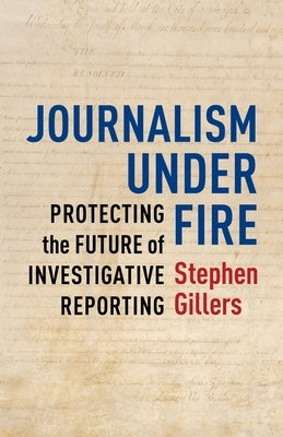 Journalism Under Fire: Protecting the Future of Investigative Reporting by Gillers, Stephen