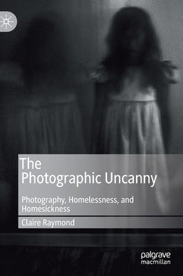 The Photographic Uncanny: Photography, Homelessness, and Homesickness by Raymond, Claire