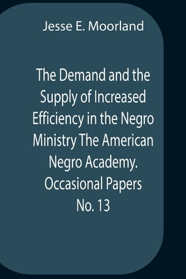 The Demand And The Supply Of Increased Efficiency In The Negro Ministry The American Negro Academy. Occasional Papers No. 13 by E. Moorland, Jesse