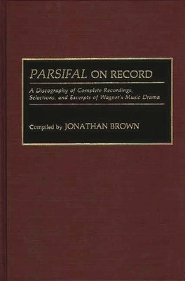 Parsifal on Record: A Discography of Complete Recordings, Selections, and Excerpts of Wagner's Music Drama by Brown, Jonathan