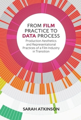 From Film Practice to Data Process: Production Aesthetics and Representational Practices of a Film Industry in Transition by Atkinson, Sarah