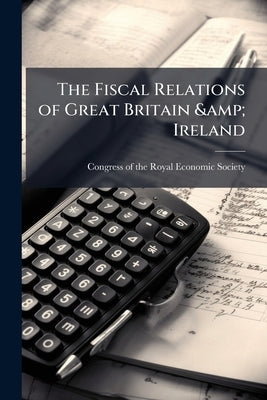 The Fiscal Relations of Great Britain & Ireland: Papers Read at the Congress of the Royal Economic Society January 10th, 1912 by Congress of the Royal Economic Society (