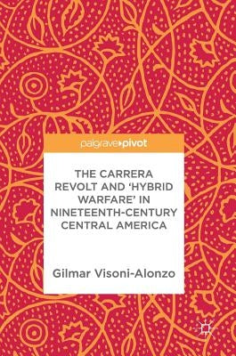 The Carrera Revolt and 'Hybrid Warfare' in Nineteenth-Century Central America by Visoni-Alonzo, Gilmar