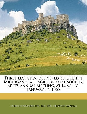Three Lectures, Delivered Before the Michigan State Agricultural Society, at Its Annual Meeting, at Lansing, January 17, 1865 by Duffield, Divie Bethune