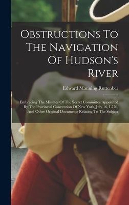 Obstructions To The Navigation Of Hudson's River: Embracing The Minutes Of The Secret Committee Appointed By The Provincial Convention Of New York, Ju by Ruttenber, Edward Manning
