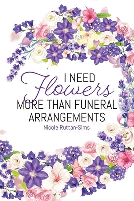 I Need Flowers More Than Funeral Arrangements by Ruttan-Sims, Nicole