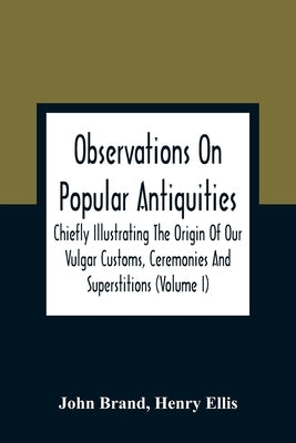 Observations On Popular Antiquities, Chiefly Illustrating The Origin Of Our Vulgar Customs, Ceremonies And Superstitions (Volume I) by Brand, John