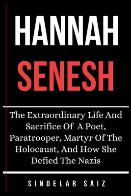 Hannah Senesh: The Extraordinary Life And Sacrifice Of A Poet, Paratrooper, Martyr Of The Holocaust, And How She Defied The Nazis. by Saiz, Sindelar
