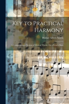 Key to Practical Harmony: A Comprehensive System of Musical Theory On a French Basis by Norris, Homer Albert