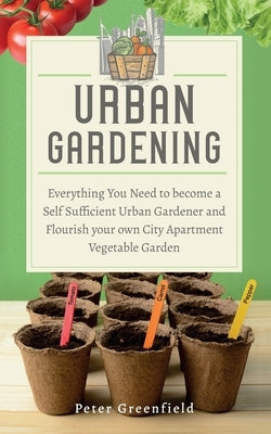 Urban Gardening: Everything You Need to become a Self Sufficient Urban Gardener and Flourish your own City Apartment Vegetable Garden by Greenfield, Peter