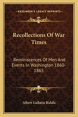 Recollections Of War Times: Reminiscences Of Men And Events In Washington 1860-1865 by Riddle, Albert Gallatin