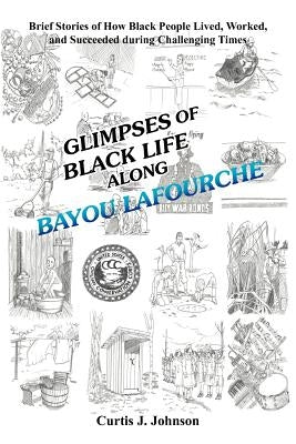 Glimpses of Black Life Along Bayou Lafourche: Brief Stories of How Black People Lived, Worked, and Succeeded During Challenging Times by Johnson, Curtis J.