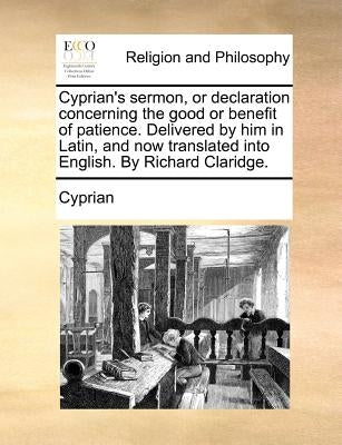 Cyprian's Sermon, or Declaration Concerning the Good or Benefit of Patience. Delivered by Him in Latin, and Now Translated Into English. by Richard Cl by Cyprian