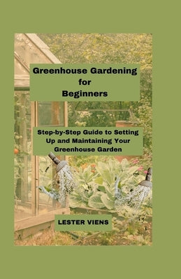 Greenhouse Gardening for Beginners: Step-by-Step Guide to Setting Up and Maintaining Your Greenhouse Garden by Viens, Lester