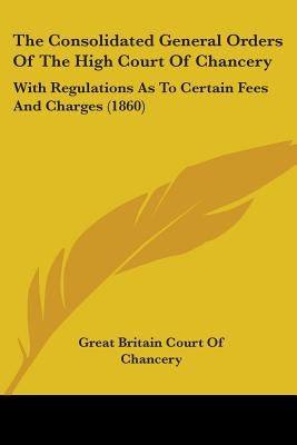 The Consolidated General Orders Of The High Court Of Chancery: With Regulations As To Certain Fees And Charges (1860) by Great Britain Court of Chancery