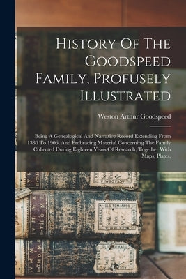 History Of The Goodspeed Family, Profusely Illustrated: Being A Genealogical And Narrative Record Extending From 1380 To 1906, And Embracing Material by Goodspeed, Weston Arthur