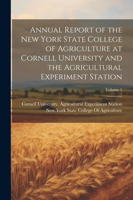 Annual Report of the New York State College of Agriculture at Cornell University and the Agricultural Experiment Station; Volume 1 by Cornell University Agricultural Expe