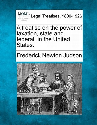 A treatise on the power of taxation, state and federal, in the United States. by Judson, Frederick Newton