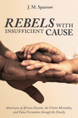 Rebels with Insufficient Cause: Americans of African Descent, the Victim Mentality, and Value Formation Through the Family by Sparrow, J. M.