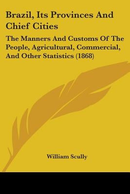 Brazil, Its Provinces And Chief Cities: The Manners And Customs Of The People, Agricultural, Commercial, And Other Statistics (1868) by Scully, William